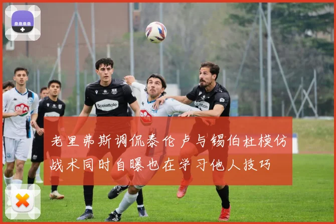 老里弗斯调侃泰伦卢与锡伯杜模仿战术同时自曝也在学习他人技巧