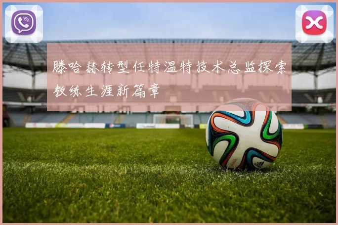 滕哈赫转型任特温特技术总监探索教练生涯新篇章