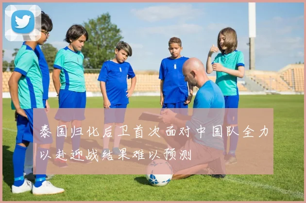 泰国归化后卫首次面对中国队全力以赴迎战结果难以预测
