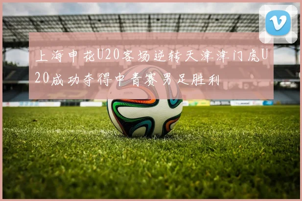 上海申花U20客场逆转天津津门虎U20成功夺得中青赛男足胜利