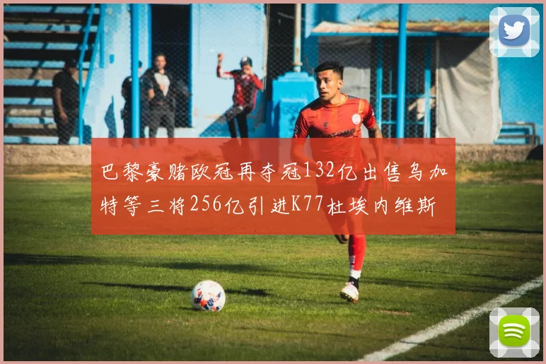 巴黎豪赌欧冠再夺冠132亿出售乌加特等三将256亿引进K77杜埃内维斯等五名新援