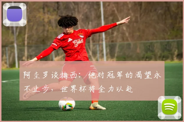 阿圭罗谈梅西：他对冠军的渴望永不止步，世界杯将全力以赴