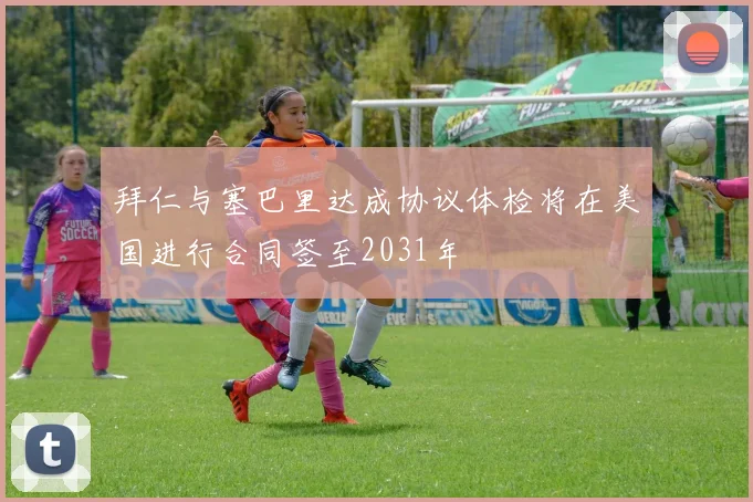 拜仁与塞巴里达成协议体检将在美国进行合同签至2031年