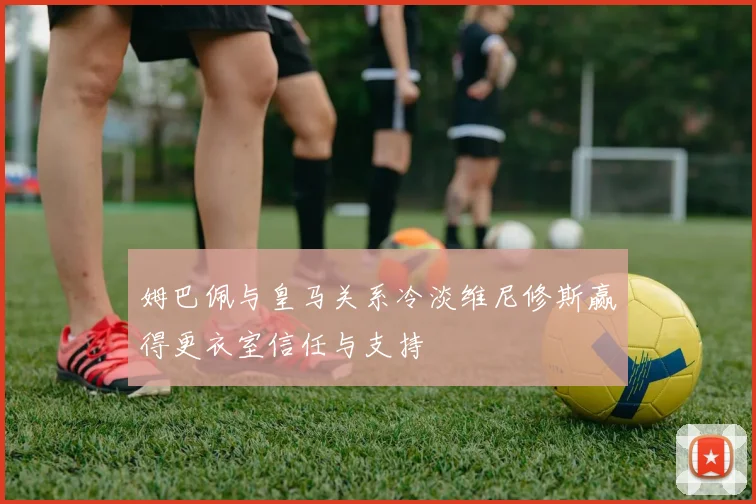 姆巴佩与皇马关系冷淡维尼修斯赢得更衣室信任与支持