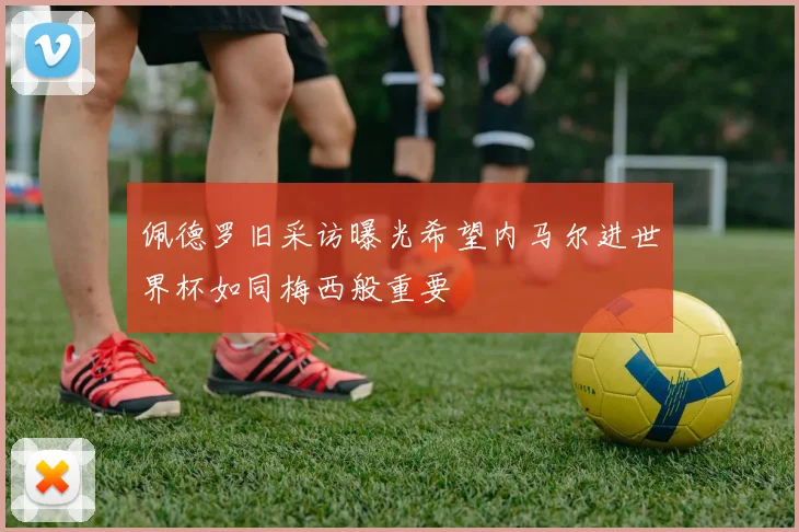 佩德罗旧采访曝光希望内马尔进世界杯如同梅西般重要