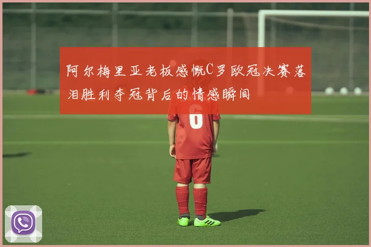 阿尔梅里亚老板感慨C罗欧冠决赛落泪胜利夺冠背后的情感瞬间