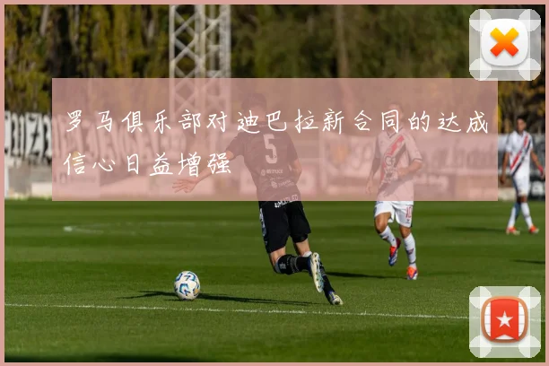 罗马俱乐部对迪巴拉新合同的达成信心日益增强
