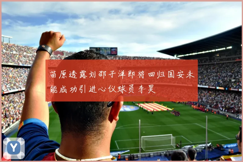 苗原透露刘邵子洋即将回归国安未能成功引进心仪球员李昊