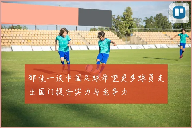 邵佳一谈中国足球希望更多球员走出国门提升实力与竞争力