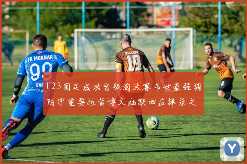 U23国足成功晋级淘汰赛韦世豪强调防守重要性黄博文幽默回应捧杀之说