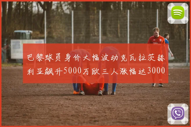 巴黎球员身价大幅波动克瓦拉茨赫利亚飙升5000万欧三人涨幅达3000万欧