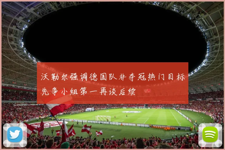 沃勒尔强调德国队非夺冠热门目标先争小组第一再谈后续