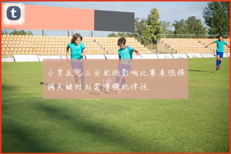 小贾反思三分犯规影响比赛表现强调关键时刻需增强纪律性