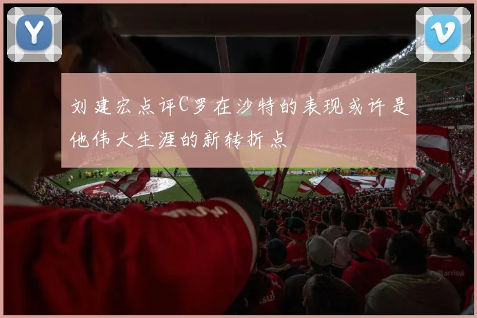 刘建宏点评C罗在沙特的表现或许是他伟大生涯的新转折点