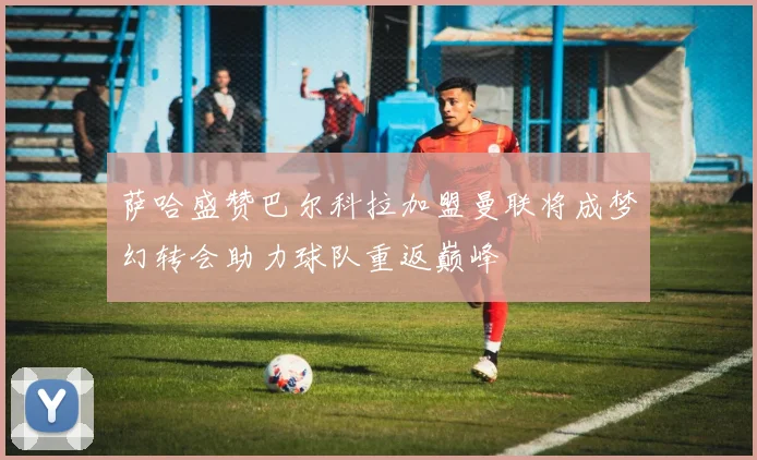 萨哈盛赞巴尔科拉加盟曼联将成梦幻转会助力球队重返巅峰