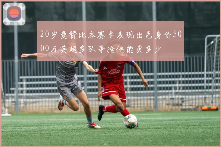 20岁曼赞比本赛季表现出色身价5000万英超多队争抢他能卖多少