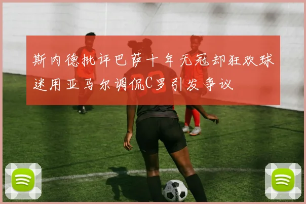 斯内德批评巴萨十年无冠却狂欢球迷用亚马尔调侃C罗引发争议